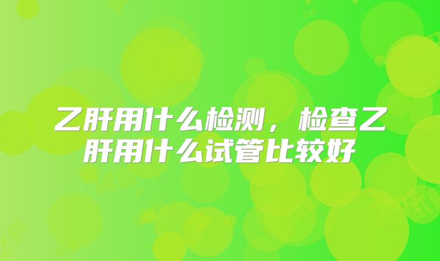乙肝用什么检测，检查乙肝用什么试管比较好