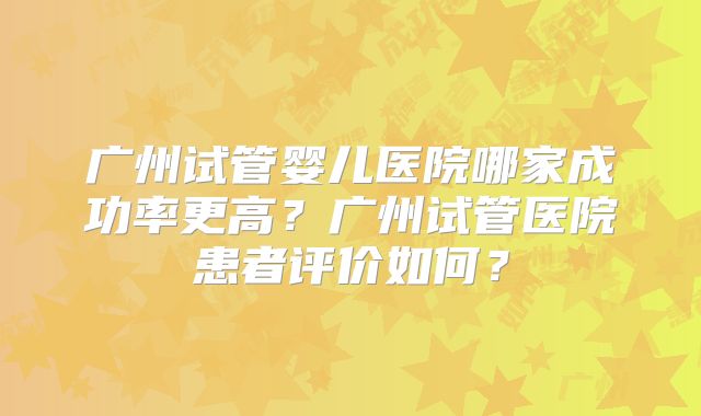 广州试管婴儿医院哪家成功率更高？广州试管医院患者评价如何？