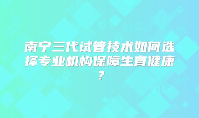 南宁三代试管技术如何选择专业机构保障生育健康？