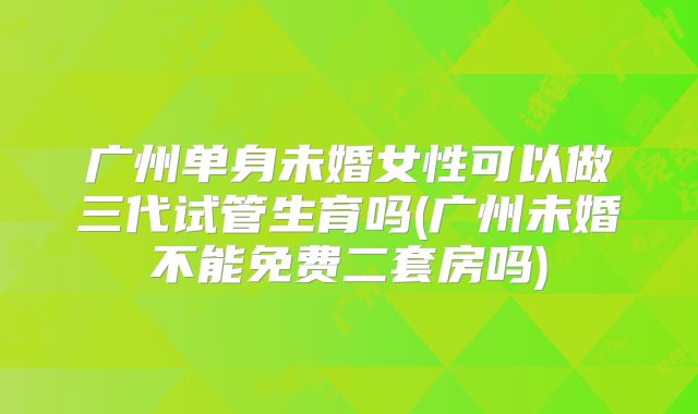 广州单身未婚女性可以做三代试管生育吗(广州未婚不能免费二套房吗)