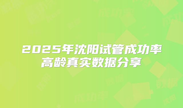 2025年沈阳试管成功率高龄真实数据分享