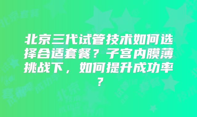 北京三代试管技术如何选择合适套餐？子宫内膜薄挑战下，如何提升成功率？