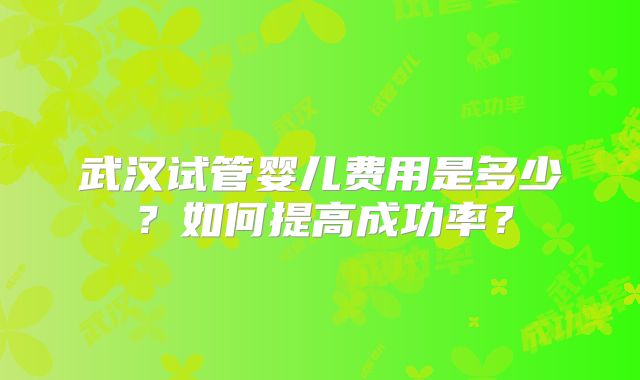 武汉试管婴儿费用是多少?如何提高成功率?