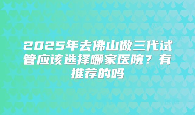 2025年去佛山做三代试管应该选择哪家医院?有推荐的吗