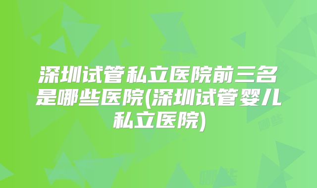 深圳试管私立医院前三名是哪些医院(深圳试管婴儿私立医院)