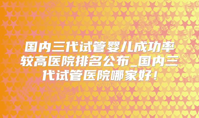 国内三代试管婴儿成功率较高医院排名公布_国内三代试管医院哪家好！