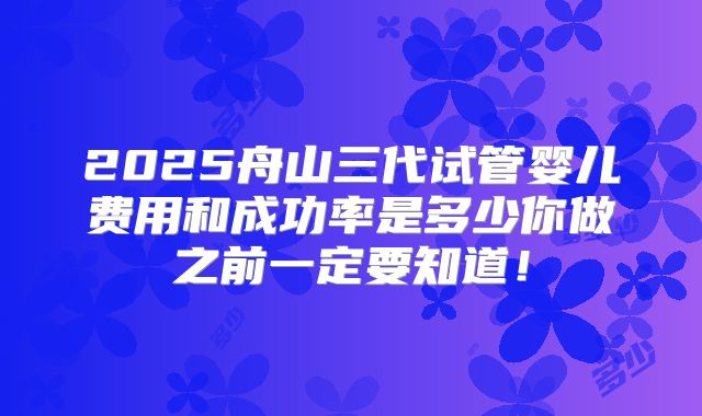 2025舟山三代试管婴儿费用和成功率是多少你做之前一定要知道！
