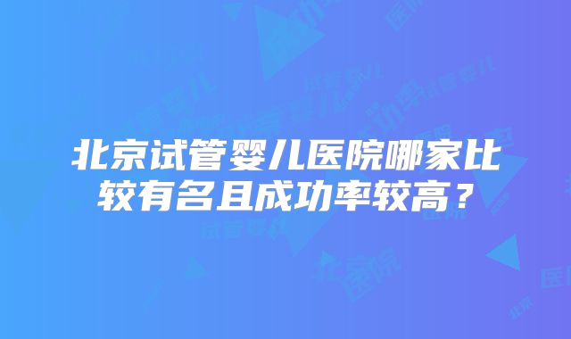 北京试管婴儿医院哪家比较有名且成功率较高?