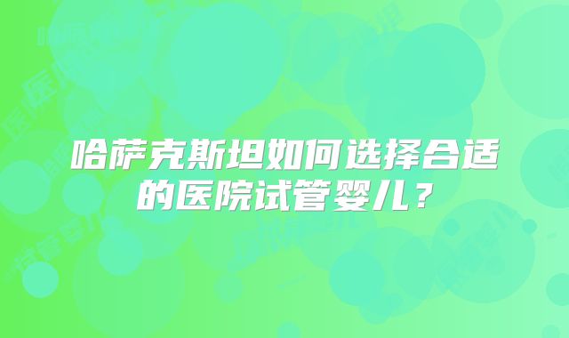 哈萨克斯坦如何选择合适的医院试管婴儿?