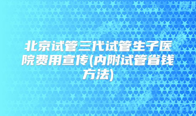 北京试管三代试管生子医院费用宣传(内附试管省钱方法)