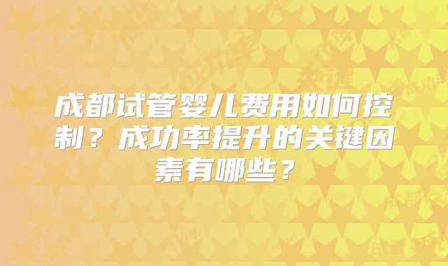 成都试管婴儿费用如何控制？成功率提升的关键因素有哪些？