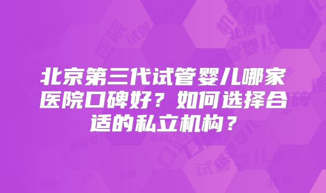 北京第三代试管婴儿哪家医院口碑好?如何选择合适的私立机构?