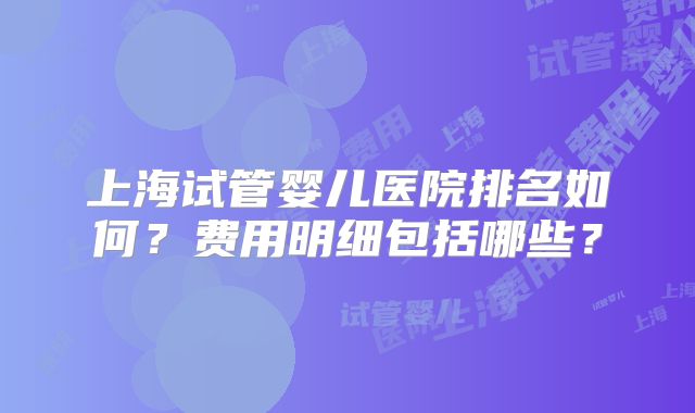 上海试管婴儿医院排名如何?费用明细包括哪些?