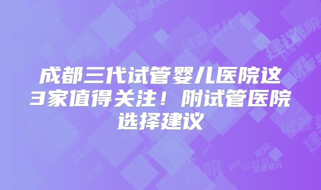 成都三代试管婴儿医院这3家值得关注！附试管医院选择建议