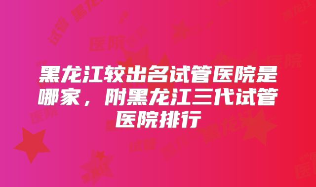 黑龙江较出名试管医院是哪家,附黑龙江三代试管医院排行