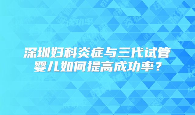深圳妇科炎症与三代试管婴儿如何提高成功率?