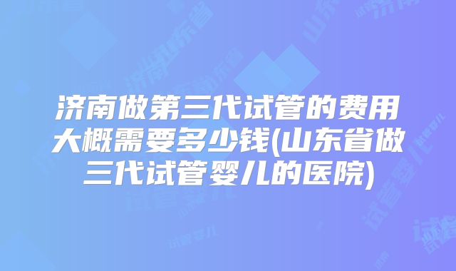 济南做第三代试管的费用大概需要多少钱(山东省做三代试管婴儿的医院)