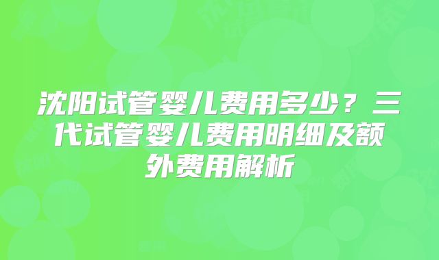 沈阳试管婴儿费用多少？三代试管婴儿费用明细及额外费用解析