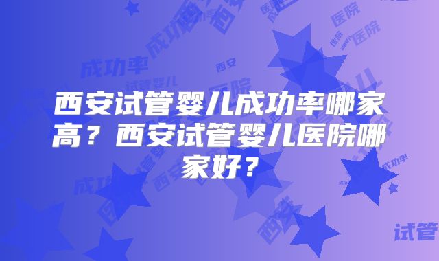 西安试管婴儿成功率哪家高？西安试管婴儿医院哪家好？