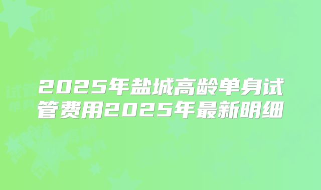 2025年盐城高龄单身试管费用2025年最新明细