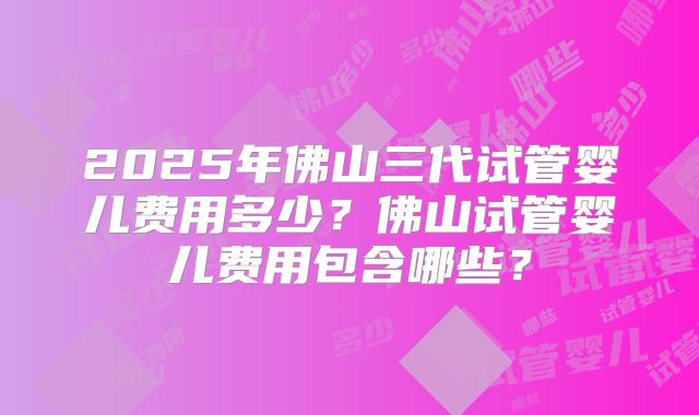 2025年佛山三代试管婴儿费用多少？佛山试管婴儿费用包含哪些？