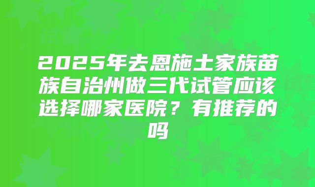 2025年去恩施土家族苗族自治州做三代试管应该选择哪家医院?有推荐的吗