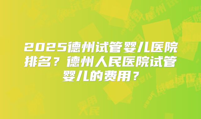 2025德州试管婴儿医院排名?德州人民医院试管婴儿的费用?