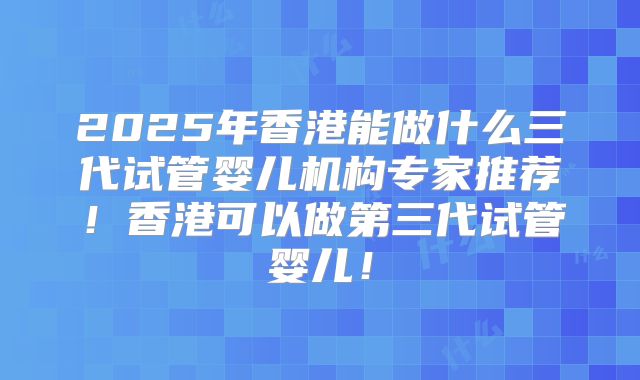 2025年香港能做什么三代试管婴儿机构专家推荐!香港可以做第三代试管婴儿!
