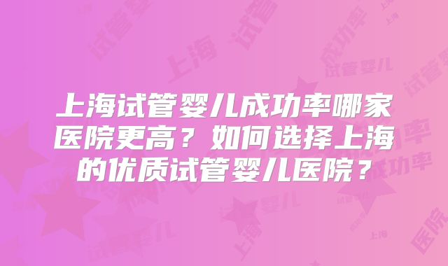 上海试管婴儿成功率哪家医院更高？如何选择上海的优质试管婴儿医院？