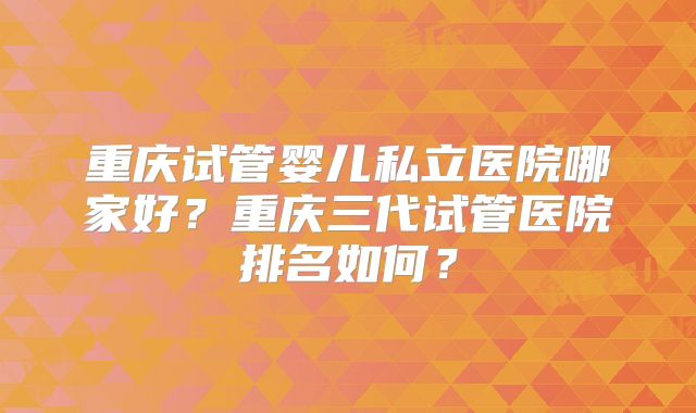 重庆试管婴儿私立医院哪家好?重庆三代试管医院排名如何?