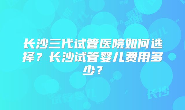 长沙三代试管医院如何选择？长沙试管婴儿费用多少？