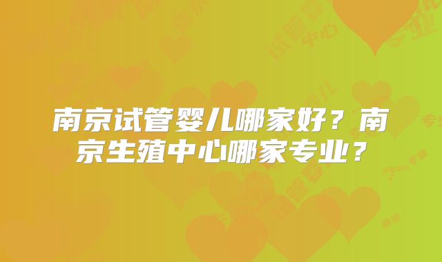 南京试管婴儿哪家好?南京生殖中心哪家专业?