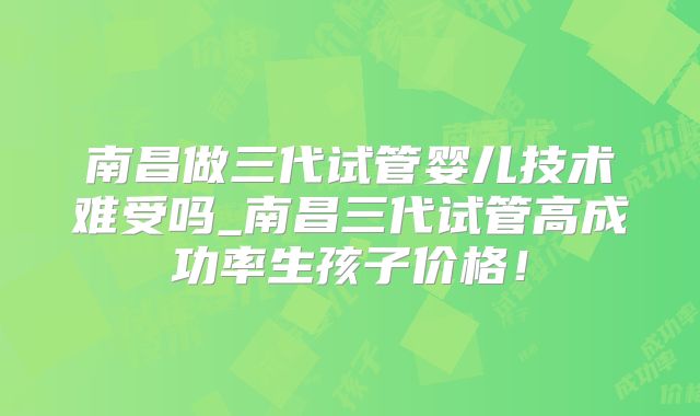南昌做三代试管婴儿技术难受吗_南昌三代试管高成功率生孩子价格！