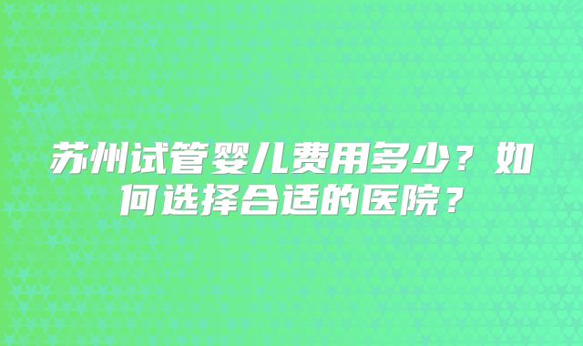 苏州试管婴儿费用多少？如何选择合适的医院？