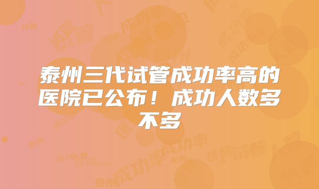 泰州三代试管成功率高的医院已公布!成功人数多不多