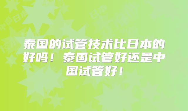 泰国的试管技术比日本的好吗！泰国试管好还是中国试管好！