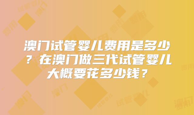 澳门试管婴儿费用是多少？在澳门做三代试管婴儿大概要花多少钱？