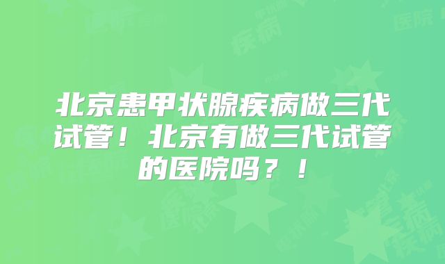 北京患甲状腺疾病做三代试管!北京有做三代试管的医院吗?!