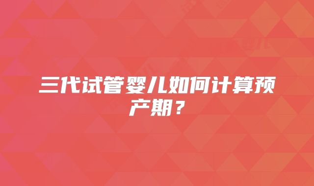 三代试管婴儿如何计算预产期？