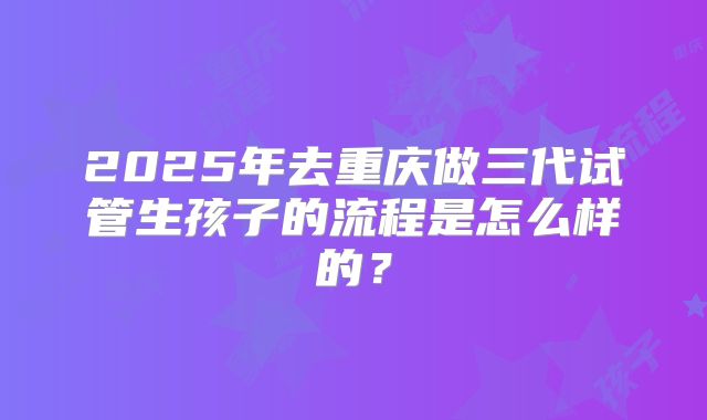 2025年去重庆做三代试管生孩子的流程是怎么样的？