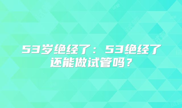 53岁绝经了:53绝经了还能做试管吗?