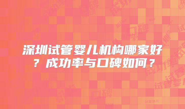 深圳试管婴儿机构哪家好?成功率与口碑如何?