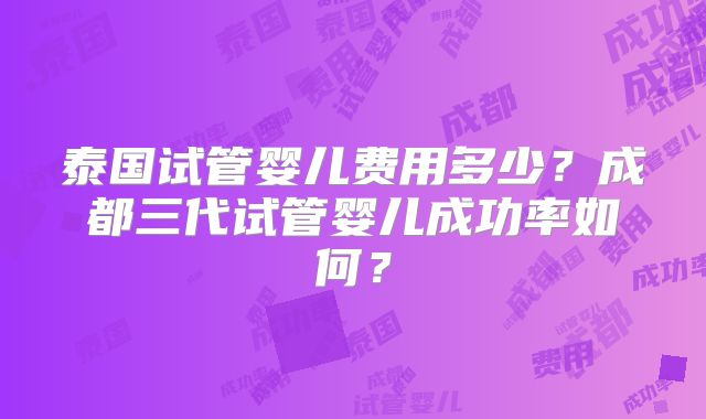 泰国试管婴儿费用多少？成都三代试管婴儿成功率如何？