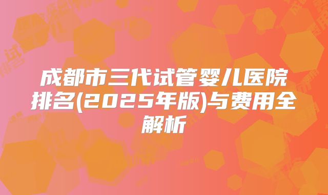 成都市三代试管婴儿医院排名(2025年版)与费用全解析