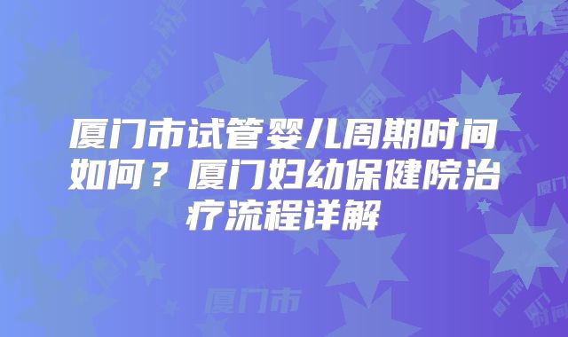 厦门市试管婴儿周期时间如何?厦门妇幼保健院治疗流程详解