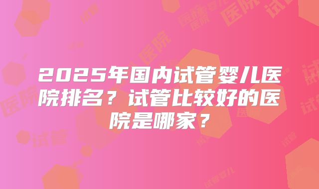 2025年国内试管婴儿医院排名?试管比较好的医院是哪家?