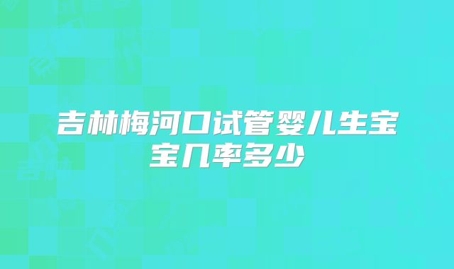 吉林梅河口试管婴儿生宝宝几率多少