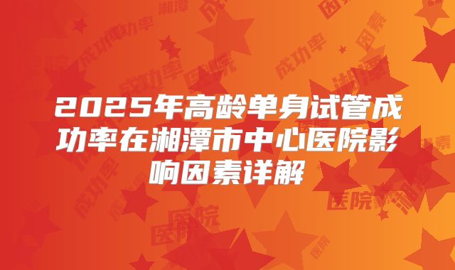 2025年高龄单身试管成功率在湘潭市中心医院影响因素详解