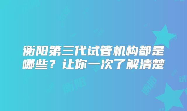 衡阳第三代试管机构都是哪些?让你一次了解清楚