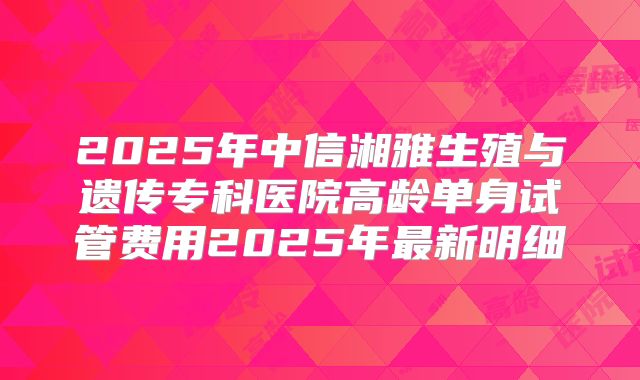2025年中信湘雅生殖与遗传专科医院高龄单身试管费用2025年最新明细